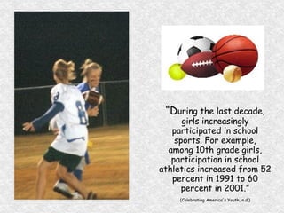 “ D uring the last decade, girls increasingly participated in school sports. For example, among 10th grade girls, participation in school athletics increased from 52 percent in 1991 to 60 percent in 2001.” (Celebrating America's Youth, n.d.) 