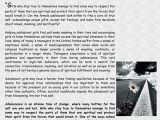 “ G irls who stay true to themselves manage to find some way to respect the parts of them that are spiritual and protect their spirit from the forces that would break it. Can the female adolescent look within to find a core of true self, acknowledge unique gifts, accept her feelings, and make firm decisions about values, meaning, and spirituality? Helping adolescent girls find and make meaning in their lives and encouraging girls to know themselves can help them access the spiritual dimension in their lives. Many of today's teenagers in the United States suffer from a sense of emptiness inside, a sense of meaninglessness that comes when social and religious traditions no longer provide a sense of meaning, continuity, or participation in a larger whole. Teenagers experience a void of spiritual guidance and opportunity in their lives during adolescence. This void contributes to high-risk behaviors, which can be both a search for connection, transcendence, meaning, and initiation as well as an escape from the pain of not having a genuine source of spiritual fulfillment and meaning. Adolescent girls may have a harder time finding equilibrium because of the desire for approval from relationships that are important to them and because of the pressure put on young girls in our culture to be something other than authentic. Often, societal roadblocks impede the adolescent girl from blossoming into her true self. Adolescence is an intense time of change, where many battles for the self are won and lost. Girls who stay true to themselves manage to find some way to respect the parts of them that are spiritual and protect their spirit from the forces that would break it. One of the ways school counselors can help girls enhance their spirituality and find their truth is to help them develop techniques to protect their own spirit.” (Bruce and Cockreham, 2004) 
