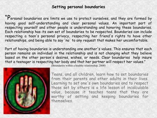 Setting personal boundaries “ P ersonal boundaries are limits we use to protect ourselves, and they are formed by having good self-understanding and clear personal values. An important part of respecting yourself and other people is understanding and honoring these boundaries. Each relationship has its own set of boundaries to be respected. Boundaries can include respecting a teen's personal privacy, respecting her friend's rights to have other relationships, and being able to say 'no' to any request that makes her uncomfortable. Part of having boundaries is understanding one another's values. This ensures that each person remains an individual in the relationship and is not changing what they believe based on the other person's desires, wishes, or needs. Clear boundaries  help insure that a teenager is respecting her body and that her partner will respect her values.”  (Boundaries within a healthy relationship, 2008) Teens, and all children, learn how to set boundaries from their parents and other adults in their lives. Learning to set one's own boundaries and to respect those set by others is a life lesson of incalculable value, because it teaches teens that they are worthy of setting and keeping boundaries for themselves. 