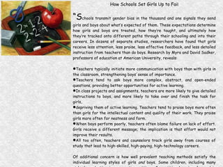 How Schools Set Girls Up to Fai l “ S chools transmit gender bias in the thousand and one signals they send girls and boys about what’s expected of them. These expectations determine how girls and boys are treated, how they’re taught, and ultimately how they’re tracked onto different paths through their schooling and into their careers. In dozens of separate studies, researchers have found that girls receive less attention, less praise, less effective feedback, and less detailed instruction from teachers than do boys. Research by Myra and David Sadker, professors of education at American University, reveals: Teachers typically initiate more communication with boys than with girls in the classroom, strengthening boys’ sense of importance. Teachers tend to ask boys more complex, abstract, and open-ended questions, providing better opportunities for active learning. In class projects and assignments, teachers are more likely to give detailed instructions to boys, and more likely to take over and finish the task for girls, depriving them of active learning. Teachers tend to praise boys more often than girls for the intellectual content and quality of their work. They praise girls more often for neatness and form. When boys perform poorly, teachers often blame failure on lack of effort. Girls receive a different message; the implication is that effort would not improve their results. All too often, teachers and counselors track girls away from courses of study that lead to high-skilled, high-paying, high-technology careers. Of additional concern is how well prevalent teaching methods satisfy the individual learning styles of girls  and  boys. Some children, including many girls, learn better in cooperative settings. Competitive learning, favored in most classrooms, is a style that often puts girls at a disadvantage.” (Shortchanging Girls , Shortchanging America, 1994, p. 14-15) 