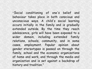 “ S ocial conditioning of one's belief and behaviour takes place in both conscious and unconscious ways. A child's social learning occurs initially in the family and is gradually extended outside. By the time they reach adolescence, girls will have been exposed to a wider domain, including extended family relations, schools, community, and in some cases, employment. Popular opinion about gender stereotypes is passed on through the family, school and the economic organizations of home and work, and through the media and organization and is set against a backdrop of history and tradition.” (Enabling Environment for the Empowerment of Adolescent Girls, 1996)   