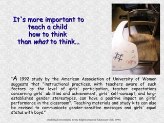 “ A  1992 study by the American Association of University of Women suggests that "instructional practices, with teachers aware of such factors as the level of girls' participation, teacher expectations concerning girls' abilities and achievement, girls' self-concept, and long-established gender stereotypes, can have a positive impact on girls' performance in the classroom". Teaching materials and study kits can also be revised to communicate gender-sensitive messages and girls' equal status with boys.” (Enabling Environments for the Empowerment of Adolescent Girls, 1996) It's more important to teach a child  how to think  than  what  to think... 