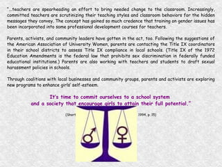 “ ...teachers are spearheading an effort to bring needed change to the classroom. Increasingly, committed teachers are scrutinizing their teaching styles and classroom behaviors for the hidden messages they convey. The concept has gained so much credence that training on gender issues has been incorporated into some professional development courses for teachers. Parents, activists, and community leaders have gotten in the act, too. Following the suggestions of the American Association of University Women, parents are contacting the Title IX coordinators in their school districts to assess Title IX compliance in local schools. (Title IX of the 1972 Education Amendments is the federal law that prohibits sex discrimination in federally funded educational institutions.) Parents are also working with teachers and students to draft sexual harassment policies in schools. Through coalitions with local businesses and community groups, parents and activists are exploring new programs to enhance girls’ self-esteem. It’s time to commit ourselves to a school system  and a society that encourage girls to attain their full potential.” (Shortchanging Girls, Shortchanging America, 1994, p. 15) 
