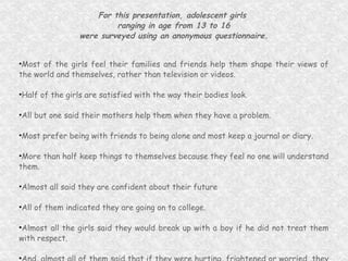 For this presentation, adolescent girls  ranging in age from 13 to 16 were surveyed using an anonymous questionnaire. Most of the girls feel their families and friends help them shape their views of the world and themselves, rather than television or videos. Half of the girls are satisfied with the way their bodies look. All but one said their mothers help them when they have a problem. Most prefer being with friends to being alone and most keep a journal or diary. More than half keep things to themselves because they feel no one will understand them. Almost all said they are confident about their future  All of them indicated they are going on to college. Almost all the girls said they would break up with a boy if he did not treat them with respect. And, almost all of them said that if they were hurting, frightened or worried, they have someone to confide in and that if they needed help they know where to find it. Following are some of their answers in their own words... 