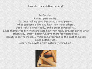 How do they define beauty? Perfection... A great personality... Not just looking good but being a good person... What someone is like and how they treat others... Good looks, a great body, and a great personality... Likes themselves for them and acts how they really are, not caring what others say, smart, beautiful, love them for themselves… Beauty is on the inside. I think being yourself is the best thing you could possibly do… Beauty from within that naturally shines out… 