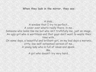 When they look in the mirror, they see: A blob... A window that I try to perfect... A cover over what’s really there, in me… Someone who looks like me but who isn’t truthfully me, just an image… An ugly girl who is worthless and that guys don’t want to waste their time with… On some days, a beautiful and brilliant girl, on my bad days a moronic, zitty, low-self-esteemed version of me… A young lady who is full of ideas and spunk… Me… A girl who doesn’t try very hard… 