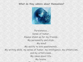 What do they admire about themselves? Persistence... Sense of humor... Always stand up for my friends... My personality and style... My mind! My ability to love passionately... My writing skills, my sense of humor, my intelligence, my athleticism, and my artisticness... My ideas about life… My brains… That I am fun and kind… The ability to see past looks and my independence… 