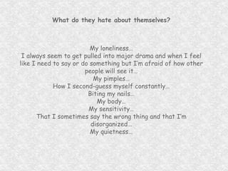 What do they hate about themselves? My loneliness… I always seem to get pulled into major drama and when I feel like I need to say or do something but I’m afraid of how other people will see it… My pimples… How I second-guess myself constantly… Biting my nails… My body… My sensitivity… That I sometimes say the wrong thing and that I’m disorganized… My quietness… 