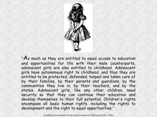 “ A s much as they are entitled to equal access to education and opportunities for life with their male counterparts, adolescent girls are also entitled to childhood. Adolescent girls have autonomous right to childhood, and thus they are entitled to be protected, defended, helped and taken care of by their families, by their parents and guardians, by the communities they live in, by their teachers, and by the states. Adolescent girls, like any other children, need security so that they can continue their education and develop themselves to their full potential. Children's rights encompass all basic human rights, including the rights to development and the right to equal opportunities. ” (Enabling Environment for the Empowerment of Adolescent Girls, 1996) 