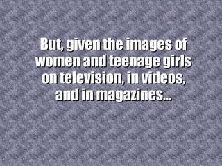 But, given the images of women and teenage girls on television, in videos, and in magazines... 