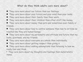 What do they think adults care more about? They care more about our future than our feelings. They care more about your future and your mind than your looks. They care more about their family than their work. They care more about their children than other stuff like money. They care more about money than pets and sometimes even family or friends. They care more about how to control someone than how to let kids be treated like they are human beings. They care more about my personality and attitude and future than my looks, quietness, and my friends. They care more about everyone as a whole than individually. They care more about getting respect than giving it. They care more about making assumptions than listening to how we really feel and think. They care more about my thoughts and feelings than materialistic items. 