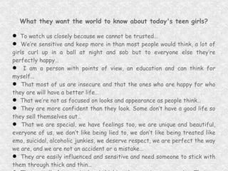 What they want the world to know about today's teen girls? To watch us closely because we cannot be trusted… We’re sensitive and keep more in than most people would think, a lot of girls curl up in a ball at night and sob but to everyone else they’re perfectly happy… I am a person with points of view, an education and can think for myself… That most of us are insecure and that the ones who are happy for who they are will have a better life… That we’re not as focused on looks and appearance as people think… They are more confident than they look. Some don’t have a good life so they sell themselves out… That we are special, we have feelings too, we are unique and beautiful, everyone of us, we don’t like being lied to, we don’t like being treated like emo, suicidal, alcoholic junkies, we deserve respect, we are perfect the way we are, and we are not an accident or a mistake… They are easily influenced and sensitive and need someone to stick with them through thick and thin… That not all of us are bad and thinking they are is stereotyping. That we are special and its what’s on the inside that counts… 