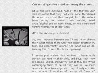 One set of questions stood out among the others.. . Of all the girls surveyed,  none  of the thirteen year olds indicated that they had ever made themselves throw up to control their weight, kept themselves from eating to control their weight, tried drugs/alcohol one or more times, or had considered hurting themselves at least once. All  of the sixteen year olds had. So, what happens between age 13 and 16 to change this? What makes them turn their anger, frustration, fear, and uncertainty inward? And, what can we do, knowing this, to keep this from happening? It seems pretty clear that we have to begin much earlier. We have to show girls, and boys, that they are special, unique, and worthy just as they are. When encouraging them to be all they can be, we must remember to acknowledge who they already are. We must accept all versions of beauty, all forms of creativity, and encourage self-expression and growth in the directions they need to go... 