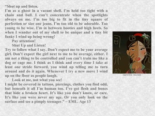 “ Shut up and listen. I’m as a ghost in a vacant shell. I’m held too tight with a chain and ball. I can’t concentrate when the spotlights always on me. I’m too big to fit in the tiny square of perfection or size one jeans. I’m too old to be adorable. Too young to be wise. I’m in between booties and high heels. So when I wander out of my shell to be unique and a tiny bit funky I wind up being wrong! Pay attention! Shut Up and Listen! Try to follow what I say. Don’t expect me to be your average girl. Don’t expect the girl next to me to be average, either. I am not a thing to be controlled and you can’t train me like a dog or cage me. I think as I think and every time I take at least one stride forward, you wind up telling me to turn around and do it again. Whenever I try a new move I wind up on the floor as people laugh.  Look at me, not what you see! I might be covered in tattoos, piercings, clothes you find odd, but beneath it all I’m human too. I’ve got flesh and bones that hide a broken heart. It’s like you don’t know, or care. It’s like you were never my age. Or you only look on the surface and see a pimply teenager.” ~ EML. Age 13 Image from Mulan , Disney Studios 