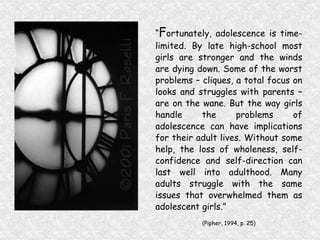 “ F ortunately, adolescence is time-limited. By late high-school most girls are stronger and the winds are dying down. Some of the worst problems – cliques, a total focus on looks and struggles with parents – are on the wane. But the way girls handle the problems of adolescence can have implications for their adult lives. Without some help, the loss of wholeness, self-confidence and self-direction can last well into adulthood. Many adults struggle with the same issues that overwhelmed them as adolescent girls.”  (Pipher, 1994, p. 25) 