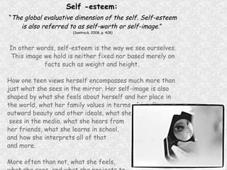 Self -esteem:   “ The global evaluative dimension of the self. Self-esteem is also referred to as self-worth or self-image .”   (Santrock, 2008, p. 428) In other words, self-esteem is the way we see ourselves. This image we hold is neither fixed nor based merely on facts such as weight and height.  How one teen views herself encompasses much more than just what she sees in the mirror. Her self-image is also shaped by what she feels about herself and her place in the world, what her family values in terms of intelligence, outward beauty and other ideals, what she sees in the media, what she hears from  her friends, what she learns in school,  and how she interprets all of that  and more. More often than not, what she feels,  what she sees, and what she projects to  the world are not the same thing. 
