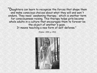 “ D aughters can learn to recognize the forces that shape them and make conscious choices about what they will and won't endure. They need 'awakening therapy,' which is another term for consciousness-raising. This therapy helps girls become whole adults in a culture that encourages them to forever be the object of another's gaze.  It means teaching a new form of self-defense.”  (Pipher, 1994, p. 253) 
