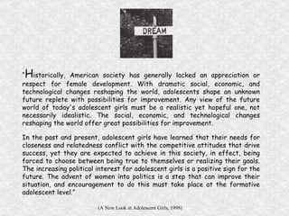 “ H istorically, American society has generally lacked an appreciation or respect for female development. With dramatic social, economic, and technological changes reshaping the world, adolescents shape an unknown future replete with possibilities for improvement. Any view of the future world of today's adolescent girls must be a realistic yet hopeful one, not necessarily idealistic. The social, economic, and technological changes reshaping the world offer great possibilities for improvement.  In the past and present, adolescent girls have learned that their needs for closeness and relatedness conflict with the competitive attitudes that drive success, yet they are expected to achieve in this society, in effect, being forced to choose between being true to themselves or realizing their goals. The increasing political interest for adolescent girls is a positive sign for the future. The advent of women into politics is a step that can improve their situation, and encouragement to do this must take place at the formative adolescent level.” (A New Look at Adolescent Girls, 1998)   