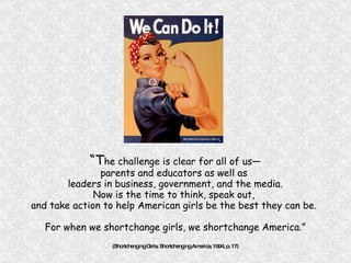 “ T he challenge is clear for all of us— parents and educators as well as  leaders in business, government, and the media. Now is the time to think, speak out,  and take action to help American girls be the best they can be.  For when we shortchange girls, we shortchange America.” (Shortchanging Girls, Shortchanging America, 1994, p. 17) 