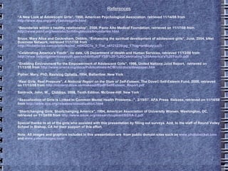 References “ A New Look at Adolescent Girls”, 1998, American Psychological Association, retrieved 11/14/08 from  http://www.apa.org/pi/cyf/adolesgirls.html “ Boundaries within a healthy relationship”, 2008, Paolo Alto Medical Foundation, retrieved on 11/17/08 from  http://www.pamf.org/teen/abc/buildingblocks/boundaries.html Bruce, Mary Alice and Cockreham, Debbie, “Enhancing the spiritual development of adolescent girls”, June, 2004, bNet Business Network, retrieved 11/17/08 from   http://findarticles.com/p/articles/mi_m0KOC/is_5_7/ai_n6121239/pg_1?tag=artBody;col1 “ Celebrating America's Youth”, no date, US Department of Health and Human Services, retrieved 11/13/08 from  http://www.helpingamericasyouth.gov/exhibithall/FYSB%20-%20Celebrating%20America's%20Youth.pdf “ Enabling Environment for the Empowerment of Adolescent Girls”, 1996, United Nations Joint Report,  retrieved on 11/13/08 from  http://www.uneca.org/docs/Publications/ACW/old/docs/dawpaper.htm Pipher, Mary, PhD,  Reviving Ophelia , 1994, Ballantine: New York “ Real Girls, Real Pressure”,  A National Report on the State of Self-Esteem , The Dove ©  Self-Esteem Fund, 2008, retrieved on 11/13/08 from  http://content.dove.us/makeadiff/pdf/SelfEsteem_Report.pdf Santrock, John, W.,  Children , 2008, Tenth Edition, McGraw-Hill: New York “ Sexualization of Girls is Linked to Common Mental Health Problems...”, 2/19/07, APA Press  Release, retrieved on 11/14/08 from  http://www.apa.org/releases/sexualization.htm l “ Shortchanging Girls, Shortchanging America”, 1994, American Association of University Women, Washington, DC, retrieved on 11/24/08 from  http://www.aauw.org/research/upload/SGSA-2.pdf Special thanks to all of the girls who assisted with this presentation by filling out surveys. And, to the staff of Round Valley School in Bishop, CA for their support of this effort. Note: All images and graphics included in this presentation are  from public domain sites such as  www.photobucket.com  and  www.yahooimages.com 