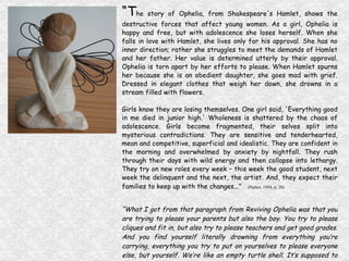 “ T he story of Ophelia, from Shakespeare's Hamlet, shows the destructive forces that affect young women. As a girl, Ophelia is happy and free, but with adolescence she loses herself. When she falls in love with Hamlet, she lives only for his approval. She has no inner direction; rather she struggles to meet the demands of Hamlet and her father. Her value is determined utterly by their approval. Ophelia is torn apart by her efforts to please. When Hamlet spurns her because she is an obedient daughter, she goes mad with grief. Dressed in elegant clothes that weigh her down, she drowns in a stream filled with flowers. Girls know they are losing themselves. One girl said, 'Everything good in me died in junior high.' Wholeness is shattered by the chaos of adolescence. Girls become fragmented, their selves split into mysterious contradictions. They are sensitive and tenderhearted, mean and competitive, superficial and idealistic. They are confident in the morning and overwhelmed by anxiety by nightfall. They rush through their days with wild energy and then collapse into lethargy. They try on new roles every week – this week the good student, next week the delinquent and the next, the artist. And, they expect their families to keep up with the changes...”   (Pipher, 1994, p. 20) “ What I got from that paragraph from Reviving Ophelia was that you are trying to please your parents but also the boy. You try to please cliques and fit in, but also try to please teachers and get good grades. And you find yourself literally drowning from everything you’re carrying, everything you try to put on yourselves to please everyone else, but yourself. We’re like an empty turtle shell. It’s supposed to protect us but we use it to please everyone else. So they can use it for what they like instead of what we need it to be….” EML, age 13 