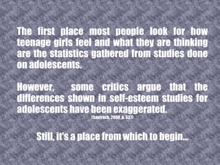 The first place most people look for how teenage girls feel and what they are thinking are the statistics gathered from studies done on adolescents.  However,  some critics argue that the differences shown in self-esteem studies for adolescents have been exaggerated.  (Santrock, 2008, p. 537) Still, it's a place from which to begin... 