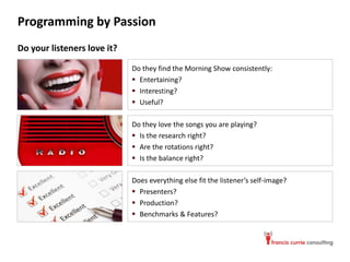 Programming by Passion
Do your listeners love it?

                             Do they find the Morning Show consistently:
                              Entertaining?
                              Interesting?
                              Useful?

                             Do they love the songs you are playing?
                              Is the research right?
                              Are the rotations right?
                              Is the balance right?

                             Does everything else fit the listener’s self-image?
                              Presenters?
                              Production?
                              Benchmarks & Features?
 