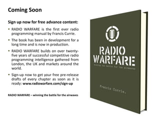 Coming Soon
Sign up now for free advance content:
 RADIO WARFARE is the first ever radio
  programming manual by Francis Currie.
 The book has been in development for a
  long time and is now in production.
 RADIO WARFARE builds on over twenty-
  five years of successful competitive radio
  programming intelligence gathered from
  London, the UK and markets around the
  world.
 Sign-up now to get your free pre-release
  drafts of every chapter as soon as it is
  ready: www.radiowarfare.com/sign-up

RADIO WARFARE – winning the battle for the airwaves
 
