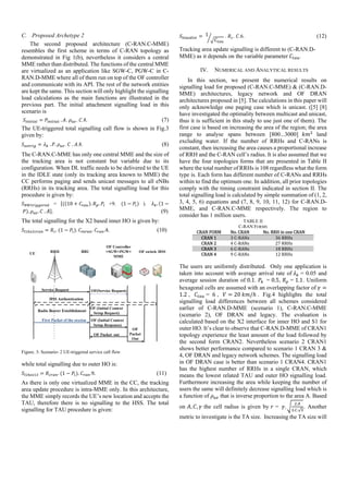 C. Proposed Archetype 2
The second proposed architecture (C-RAN.C-MME)
resembles the first scheme in terms of C-RAN topology as
demonstrated in Fig 1(b), nevertheless it considers a central
MME rather than distributed. The functions of the central MME
are virtualized as an application like SGW-C, PGW-C in C-
RAN.D-MME where all of them run on top of the OF controller
and communicate with its API. The rest of the network entities
are kept the same. This section will only highlight the signalling
load calculations as the main functions are illustrated in the
previous part. The initial attachment signalling load in this
scenario is
= 	. . . .8. (7)
The UE-triggered total signalling call flow is shown in Fig.3
given by:
= 	. . . 	. .8. (8)
The C-RAN.C-MME has only one central MME and the size of
the tracking area is not constant but variable due to its
configuration. When DL traffic needs to be delivered to the UE
in the IDLE state (only its tracking area known to MME) the
CC performs paging and sends unicast messages to all eNBs
(RRHs) in its tracking area. The total signalling load for this
procedure is given by:
= ((10 + ). . +9. 	(1 − ) ). 	 . (1 −
	 ). . 	. . (9)
The total signalling for the X2 based inner HO is given by:
= .	(1 − ).	 .	 .4.																																										(10)
Figure. 3: Scenario- 2 UE-triggered service call flow
while total signalling due to outer HO is:
= .	(1 − ).	 .9.																																																						(11)	
As there is only one virtualized MME in the CC, the tracking
area update procedure is intra-MME only. In this architecture,
the MME simply records the UE’s new location and accepts the
TAU, therefore there is no signalling to the HSS. The total
signalling for TAU procedure is given:
=	1 .	 . .6. (12)
Tracking area update signalling is different to (C-RAN.D-
MME) as it depends on the variable parameter	 .
IV. NUMERICAL AND ANALYTICAL RESULTS
In this section, we present the numerical results on
signalling load for proposed (C-RAN.C-MME) & (C-RAN.D-
MME) architectures, legacy network and OF DRAN
architectures proposed in [5]. The calculations in this paper will
only acknowledge one paging case which is unicast. ([5] [8]
have investigated the optimality between multicast and unicast,
thus it is sufficient in this study to use just one of them). The
first case is based on increasing the area of the region; the area
range to analyse spans between [800...3000] 	 land
excluding water. If the number of RRHs and C-RANs is
constant, then increasing the area causes a proportional increase
of RRH and the C-RAN cell’s radius. It is also assumed that we
have the four topologies forms that are presented in Table II
where the total number of RRHs is 108 regardless what the form
type is. Each form has different number of C-RANs and RRHs
within to find the optimum one. In addition, all prior topologies
comply with the timing constraint indicated in section II. The
total signalling load is calculated by simple summation of (1, 2,
3, 4, 5, 6) equations and (7, 8, 9, 10, 11, 12) for C-RAN.D-
MME, and C-RAN.C-MME respectively. The region to
consider has 1 million users.
TABLE II
C-RAN FORMS
CRAN	FORM No.	CRAN	 No.	RRH	in	one	CRAN
CRAN	1 3	C-RANs		 36	RRHs	
CRAN	2 4	C-RANs	 27	RRHs	
CRAN	3 6	C-RANs	 18	RRHs	
CRAN	4 9	C-RANs	 12	RRHs	
The users are uniformly distributed. Only one application is
taken into account with average arrival rate of	 = 0.05 and
average session duration of 0.1. 	 = 0.5, = 1.1. Uniform
hexagonal cells are assumed with an overlapping factor of =
1.2 , 	 = 6 , 		 = 20	 /ℎ . Fig.4 highlights the total
signalling load differences between all schemes considered
earlier of C-RAN.D-MME (scenario 1), C-RAN.C-MME
(scenario 2), OF DRAN and legacy. The evaluation is
calculated based on the X2 interface for inner HO and S1 for
outer HO. It’s clear to observe that C-RAN.D-MME of CRAN1
topology experience the least amount of the load followed by
the second form CRAN2. Nevertheless scenario 2 CRAN1
shows better performance compared to scenario 1 CRAN 3 &
4, OF DRAN and legacy network schemes. The signalling load
in OF DRAN case is better than scenario 1 CRAN4. CRAN1
has the highest number of RRHs in a single CRAN, which
means the lowest related TAU and outer HO signalling load.
Furthermore increasing the area while keeping the number of
users the same will definitely decrease signalling load which is
a function of that is inverse proportion to the area A. Based
on , , the cell radius is given by = 	 .
.
. .√
. Another
metric to investigate is the TA size. Increasing the TA size will
 