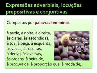 Compostos por palavras femininas:
à tarde, à noite, à direita,
às claras, às escondidas,
à toa, à beça, à esquerda,
às vezes, às ocultas,
à deriva, às avessas,
às ordens, à beira de,
à procura de, à proporção que, à moda de, ...
 