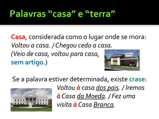 Casa, considerada como o lugar onde se mora:
Voltou a casa. / Chegou cedo a casa.
(Veio de casa, voltou para casa,
sem artigo.)
Se a palavra estiver determinada, existe crase:
Voltou à casa dos pais. / Iremos
à Casa da Moeda. / Fez uma
visita à Casa Branca.
 