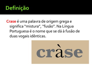 Crase é uma palavra de origem grega e
significa “mistura”, “fusão”. Na Língua
Portuguesa é o nome que se dá à fusão de
duas vogais idênticas.
 