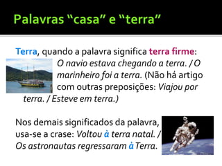 Terra, quando a palavra significa terra firme:
O navio estava chegando a terra. / O
marinheiro foi a terra. (Não há artigo
com outras preposições: Viajou por
terra. / Esteve em terra.)
Nos demais significados da palavra,
usa-se a crase: Voltou à terra natal. /
Os astronautas regressaram àTerra.
 