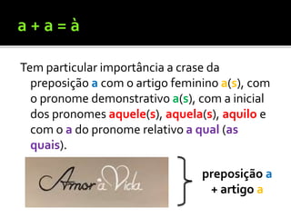 Tem particular importância a crase da
preposição a com o artigo feminino a(s), com
o pronome demonstrativo a(s), com a inicial
dos pronomes aquele(s), aquela(s), aquilo e
com o a do pronome relativo a qual (as
quais).
preposição a
+ artigo a
 