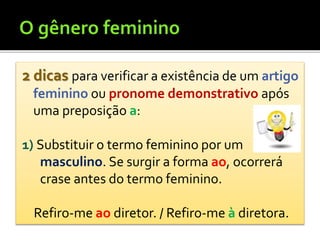 2 dicas para verificar a existência de um artigo
feminino ou pronome demonstrativo após
uma preposição a:
1) Substituir o termo feminino por um
masculino. Se surgir a forma ao, ocorrerá
crase antes do termo feminino.
Refiro-me ao diretor. / Refiro-me à diretora.
 