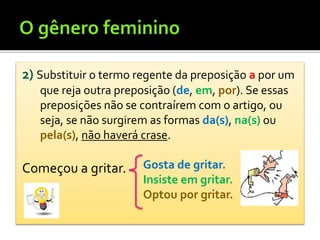 2) Substituir o termo regente da preposição a por um
que reja outra preposição (de, em, por). Se essas
preposições não se contraírem com o artigo, ou
seja, se não surgirem as formas da(s), na(s) ou
pela(s), não haverá crase.
Começou a gritar. Gosta de gritar.
Insiste em gritar.
Optou por gritar.
 