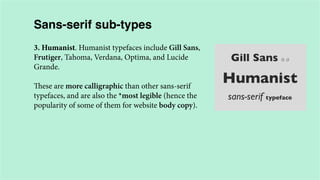 Sans-serif sub-types
3. Humanist. Humanist typefaces include Gill Sans,
Frutiger, Tahoma, Verdana, Optima, and Lucide
Grande.
These are more calligraphic than other sans-serif
typefaces, and are also the *most legible (hence the
popularity of some of them for website body copy).

 