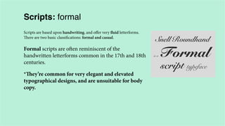 Scripts: formal
Scripts are based upon handwriting, and offer very fluid letterforms.
There are two basic classifications: formal and casual.

Formal scripts are often reminiscent of the
handwritten letterforms common in the 17th and 18th
centuries.
*They’re common for very elegant and elevated
typographical designs, and are unsuitable for body
copy.

 