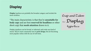 Display
Display typefaces are probably the broadest category and include the
most variation.

*The main characteristic is that they’re unsuitable for
body copy and are best reserved for headlines or other
short copy that needs attention drawn to it.
Display typefaces can be formal, or informal, and evoke any kind of
mood. They’re more commonly seen in print design, but are becoming
more popular online with the use of web fonts.

 