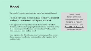 Mood
The mood of a typeface is an important part of how it should be used.

* Commonly used moods include formal vs. informal,
modern vs. traditional, and light vs. dramatic.
Some typefaces have very distinct moods. For example, Times New
Roman is pretty much always going to be a traditional font, which is why
it’s so commonly used for business correspondence. Verdana, on the
other hand, has a more modern mood.
Some typefaces, like Helvetica, are more transcendent, and can convey
almost any mood based on the content and the other typefaces they’re
combined with.

 