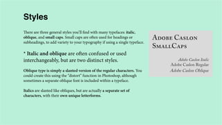 Styles
There are three general styles you’ll find with many typefaces: italic,
oblique, and small caps. Small caps are often used for headings or
subheadings, to add variety to your typography if using a single typeface.

* Italic and oblique are often confused or used
interchangeably, but are two distinct styles.
Oblique type is simply a slanted version of the regular characters. You
could create this using the “distort” function in Photoshop, although
sometimes a separate oblique font is included within a typeface.
Italics are slanted like obliques, but are actually a separate set of
characters, with their own unique letterforms.

 