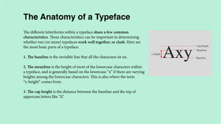 The Anatomy of a Typeface
The different letterforms within a typeface share a few common
characteristics. These characteristics can be important in determining
whether two (or more) typefaces work well together, or clash. Here are
the most basic parts of a typeface:
1. The baseline is the invisible line that all the characters sit on.
2. The meanline is the height of most of the lowercase characters within
a typeface, and is generally based on the lowercase “x” if there are varying
heights among the lowercase characters. This is also where the term
“x-height” comes from.
3. The cap height is the distance between the baseline and the top of
uppercase letters like “A”.

 