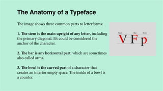 The Anatomy of a Typeface
The image shows three common parts to letterforms:
1. The stem is the main upright of any letter, including
the primary diagonal. It’s could be considered the
anchor of the character.
2. The bar is any horizontal part, which are sometimes
also called arms.
3. The bowl is the curved part of a character that
creates an interior empty space. The inside of a bowl is
a counter.

 