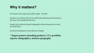 Why it matters?
The brand is the unique personality (Apple - Myriad).
Typefaces are artifacts that can be aesthetically pleasing and functional at
the same time (headlines/body text).
People can be affected by good typography without being actively aware
of it (like films).
Increased reading speed and reduced eye fatigue.

* Degree posters, branding products, CVs, portfolio,
reports, infographics, motion typography.

 