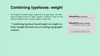 Combining typefaces: weight
The weight of a typeface plays a huge role in its appearance. We often
think of weight in terms of “light”, “regular”, “medium”, “bold”, etc. But
different typefaces have varying weights to begin with.

* Combining typefaces based largely on weight is a
fairly straight-forward way of creating typographic
contrast.

 
