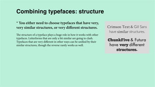 Combining typefaces: structure
* You either need to choose typefaces that have very,
very similar structures, or very different structures.
The structure of a typeface plays a huge role in how it works with other
typefaces. Letterforms that are only a bit similar are going to clash.
Typefaces that are very different in other ways can be unified by their
similar structures, though the reverse rarely works as well.

 