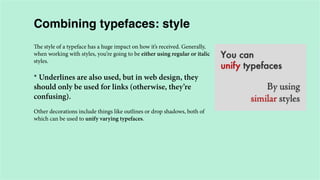 Combining typefaces: style
The style of a typeface has a huge impact on how it’s received. Generally,
when working with styles, you’re going to be either using regular or italic
styles.

* Underlines are also used, but in web design, they
should only be used for links (otherwise, they’re
confusing).
Other decorations include things like outlines or drop shadows, both of
which can be used to unify varying typefaces.

 