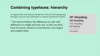 Combining typefaces: hierarchy
As a general rule, your hierarchy should start with your H1 heading being
the largest, and your meta information or captions should be the smallest.

* You need to balance the differences in scale with
differences in weight and style, too, so that you don’t
have too much variation in size between your largest
and smallest fonts.

 