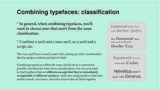 Combining typefaces: classification
* In general, when combining typefaces, you’ll
want to choose ones that aren’t from the same
classification.
* Combine a serif and a sans-serif, or a serif and a
script, etc.
This way you’ll have a much easier time coming up with a combination
that has proper contrast and doesn’t clash.
Combining typefaces within the same classification is sometimes
possible, but there are some extra considerations. For one, you want
to find typefaces that are different enough that they’re immediately
recognizable as different typefaces, while also using typefaces that have
similar moods, structures, and other factors that tie them together.

 