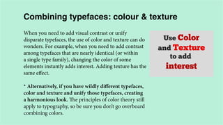 Combining typefaces: colour & texture
When you need to add visual contrast or unify
disparate typefaces, the use of color and texture can do
wonders. For example, when you need to add contrast
among typefaces that are nearly identical (or within
a single type family), changing the color of some
elements instantly adds interest. Adding texture has the
same effect.
* Alternatively, if you have wildly different typefaces,
color and texture and unify those typefaces, creating
a harmonious look. The principles of color theory still
apply to typography, so be sure you don’t go overboard
combining colors.

 